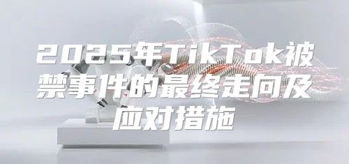 2025年TikTok被禁事件的最终走向及应对措施