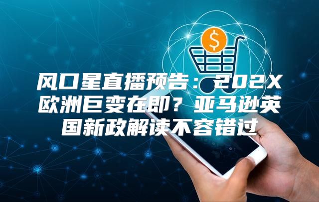 风口星直播预告：202X欧洲巨变在即？亚马逊英国新政解读不容错过