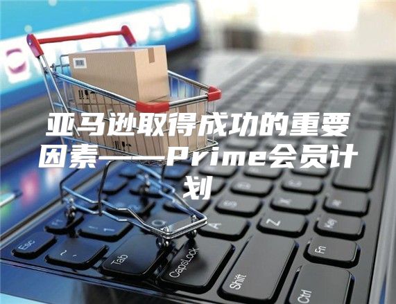 亚马逊取得成功的重要因素——Prime会员计划