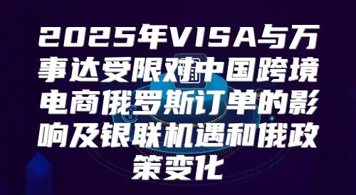 2025年VISA与万事达受限对中国跨境电商俄罗斯订单的影响及银联机遇和俄政策变化