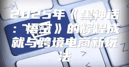 2025年黑神话：悟空的辉煌成就与跨境电商新玩法