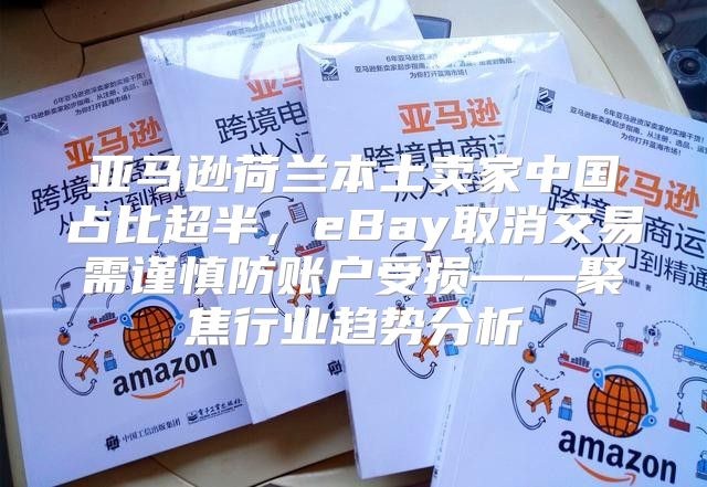 亚马逊荷兰本土卖家中国占比超半，eBay取消交易需谨慎防账户受损——聚焦行业趋势分析