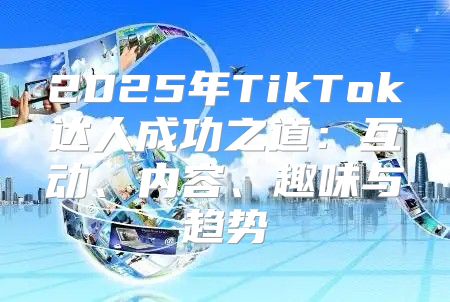 2025年TikTok达人成功之道：互动、内容、趣味与趋势