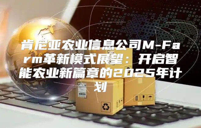 肯尼亚农业信息公司M-Farm革新模式展望：开启智能农业新篇章的2025年计划