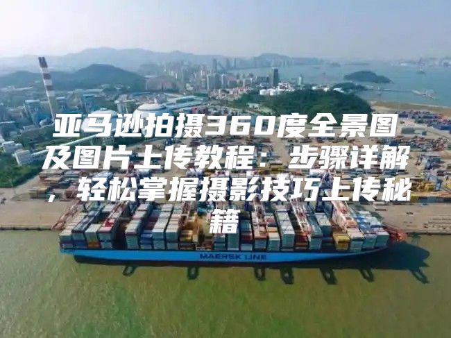 亚马逊拍摄360度全景图及图片上传教程：步骤详解，轻松掌握摄影技巧上传秘籍