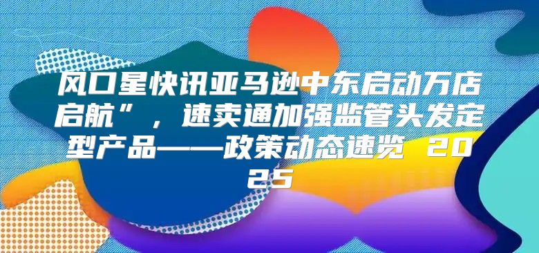 风口星快讯亚马逊中东启动万店启航”，速卖通加强监管头发定型产品——政策动态速览 2025