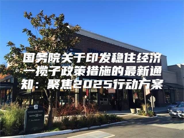 国务院关于印发稳住经济一揽子政策措施的最新通知：聚焦2025行动方案