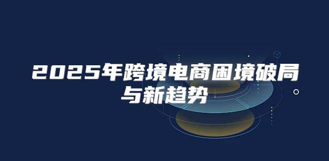 2025年跨境电商困境破局与新趋势