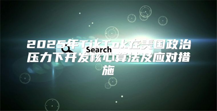 2025年TikTok在美国政治压力下开发核心算法及应对措施