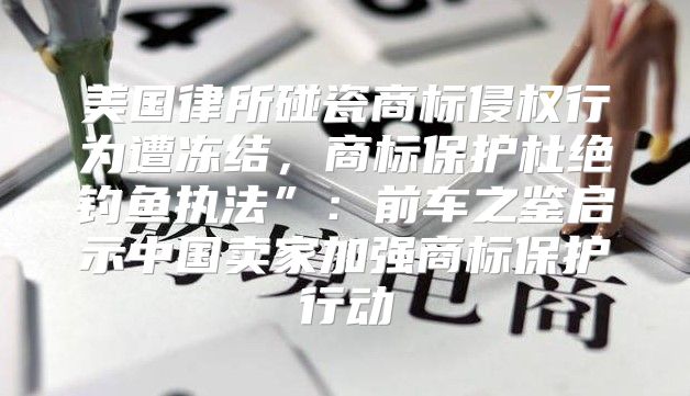 美国律所碰瓷商标侵权行为遭冻结，商标保护杜绝钓鱼执法”：前车之鉴启示中国卖家加强商标保护行动