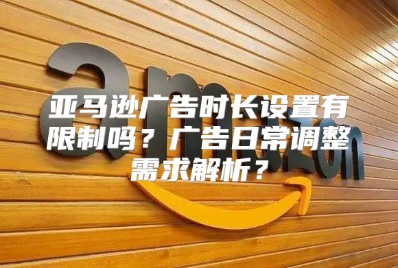 亚马逊广告时长设置有限制吗？广告日常调整需求解析？