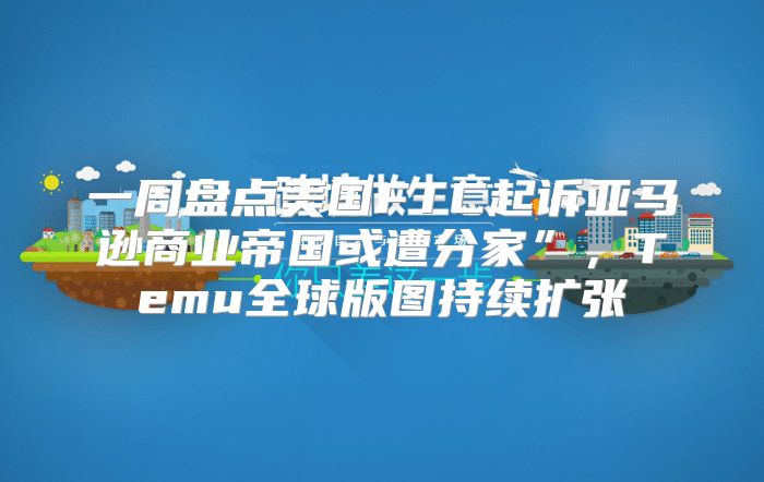 一周盘点美国FTC起诉亚马逊商业帝国或遭分家”，Temu全球版图持续扩张