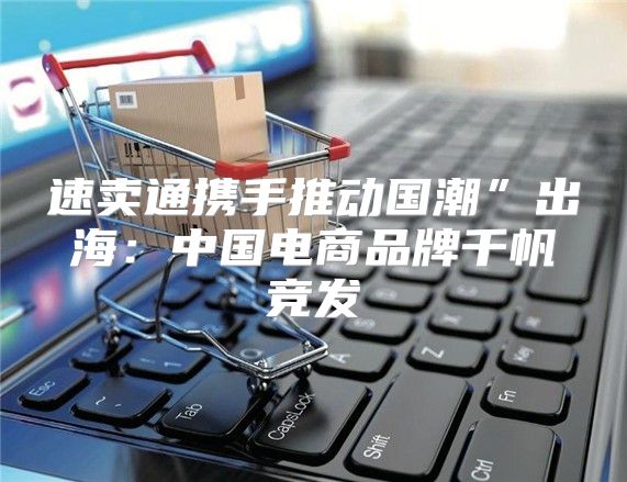 速卖通携手推动国潮”出海：中国电商品牌千帆竞发