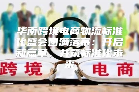 华南跨境电商物流标准化盛会圆满落幕：开启新篇章，共筑标准化未来