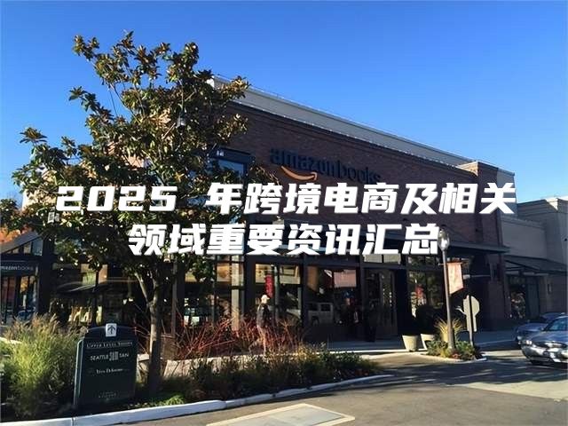 2025 年跨境电商及相关领域重要资讯汇总