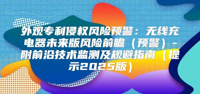 外观专利侵权风险预警：无线充电器未来版风险前瞻预警-附前沿技术监测及规避指南提示2025版