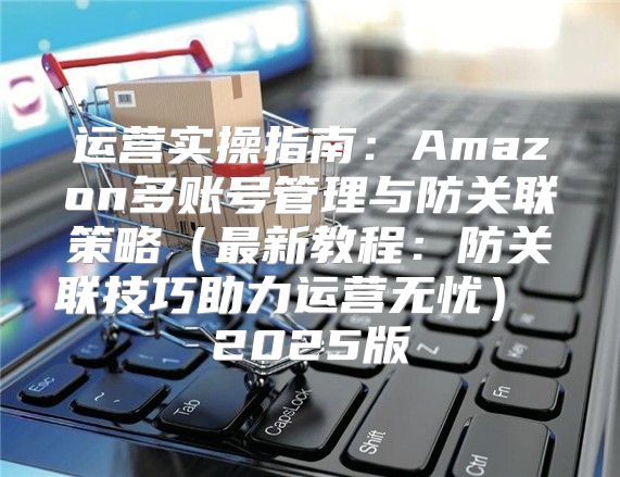 运营实操指南：Amazon多账号管理与防关联策略最新教程：防关联技巧助力运营无忧 2025版