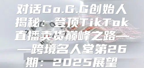 对话Go.G.G创始人揭秘：登顶TikTok直播卖货巅峰之路——跨境名人堂第26期：2025展望