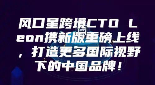 风口星跨境CTO Leon携新版重磅上线，打造更多国际视野下的中国品牌！
