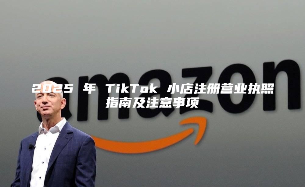 2025 年 TikTok 小店注册营业执照指南及注意事项