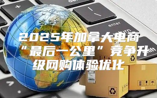 2025年加拿大电商“最后一公里”竞争升级网购体验优化