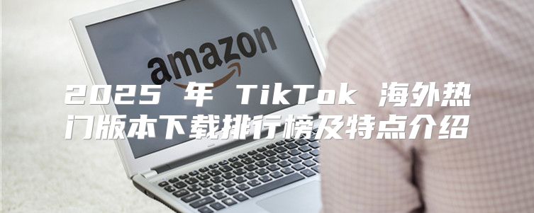 2025 年 TikTok 海外热门版本下载排行榜及特点介绍