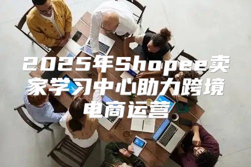 2025年Shopee卖家学习中心助力跨境电商运营