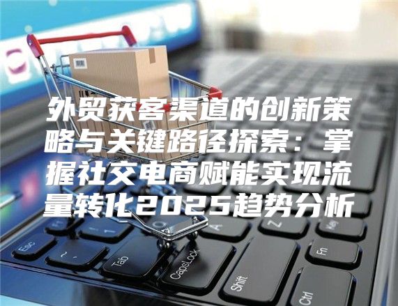 外贸获客渠道的创新策略与关键路径探索：掌握社交电商赋能实现流量转化2025趋势分析