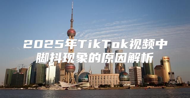 2025年TikTok视频中脚抖现象的原因解析