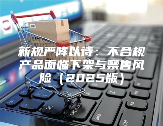新规严阵以待：不合规产品面临下架与禁售风险2025版