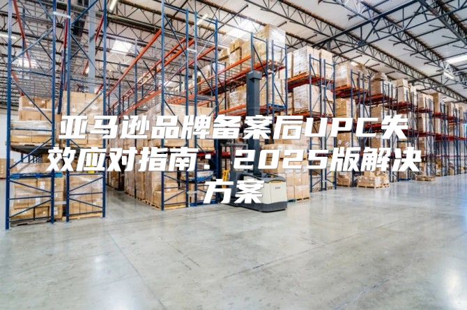 亚马逊品牌备案后UPC失效应对指南：2025版解决方案