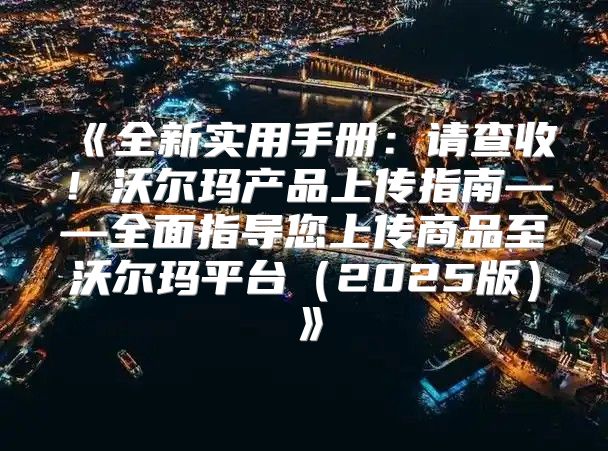 全新实用手册：请查收！沃尔玛产品上传指南——全面指导您上传商品至沃尔玛平台2025版