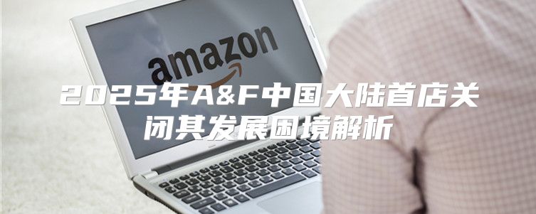 2025年A&F中国大陆首店关闭其发展困境解析