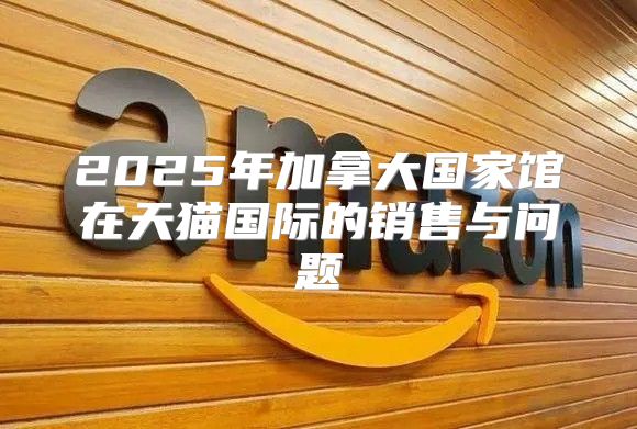 2025年加拿大国家馆在天猫国际的销售与问题