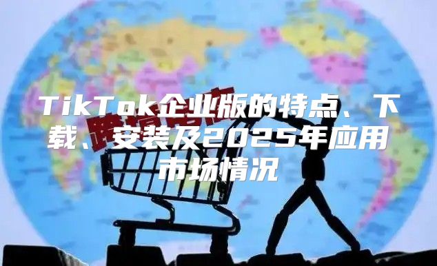 TikTok企业版的特点、下载、安装及2025年应用市场情况