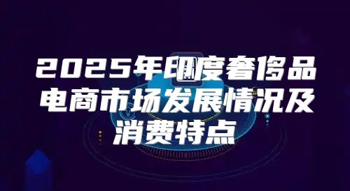 2025年印度奢侈品电商市场发展情况及消费特点
