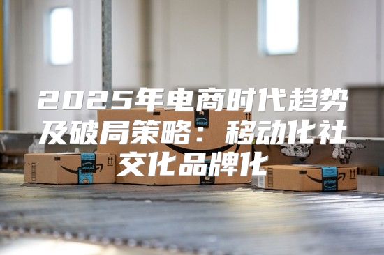 2025年电商时代趋势及破局策略：移动化社交化品牌化