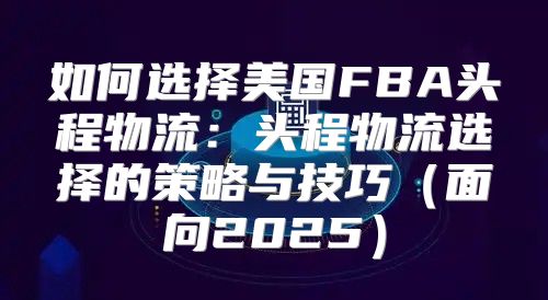 如何选择美国FBA头程物流：头程物流选择的策略与技巧面向2025