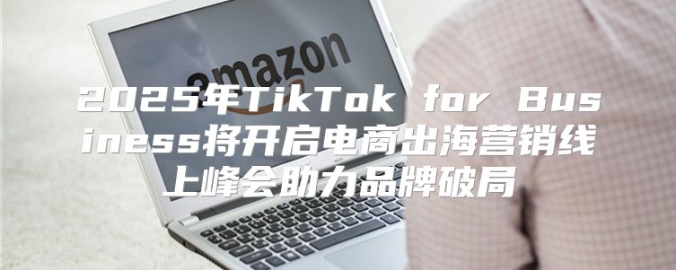 2025年TikTok for Business将开启电商出海营销线上峰会助力品牌破局