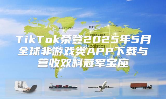 TikTok荣登2025年5月全球非游戏类APP下载与营收双料冠军宝座