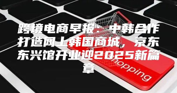 跨境电商早报：中韩合作打造网上韩国商城，京东东兴馆开业迎2025新篇章