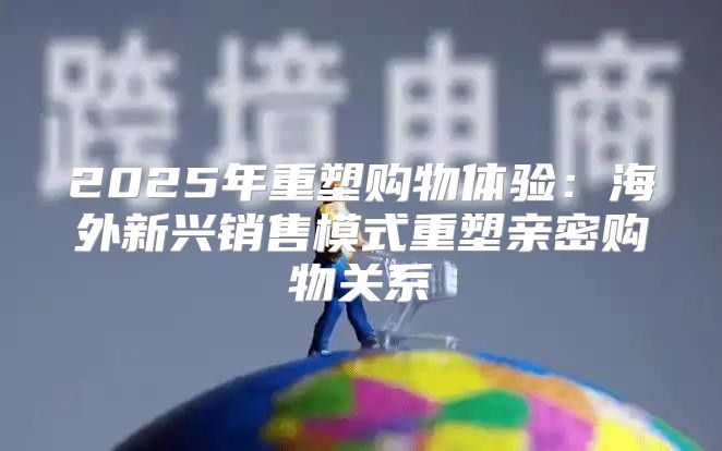 2025年重塑购物体验：海外新兴销售模式重塑亲密购物关系