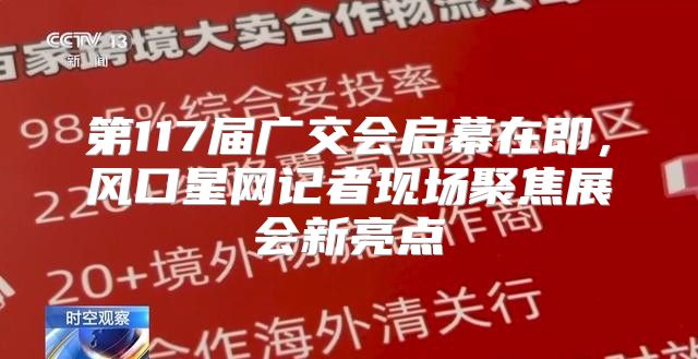 第117届广交会启幕在即，风口星网记者现场聚焦展会新亮点