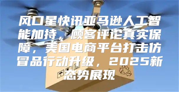 风口星快讯亚马逊人工智能加持，顾客评论真实保障，美国电商平台打击仿冒品行动升级，2025新态势展现