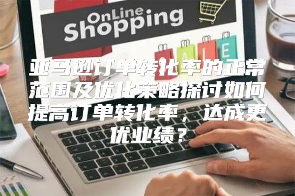 亚马逊订单转化率的正常范围及优化策略探讨如何提高订单转化率，达成更优业绩？