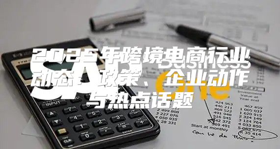 2025年跨境电商行业动态：政策、企业动作与热点话题