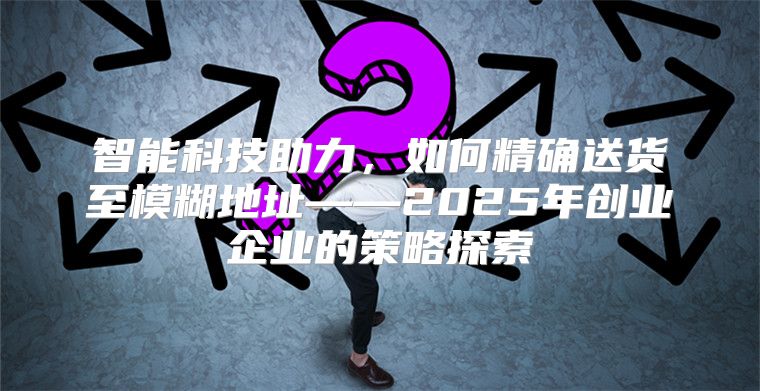 智能科技助力，如何精确送货至模糊地址——2025年创业企业的策略探索