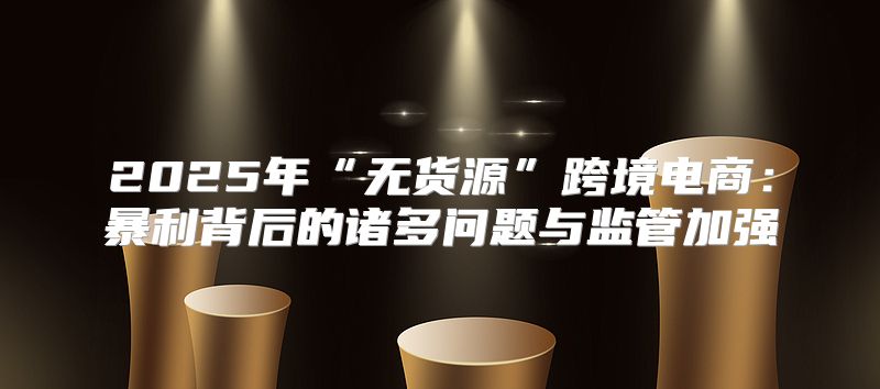 2025年“无货源”跨境电商：暴利背后的诸多问题与监管加强