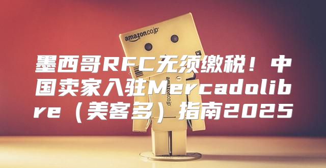 墨西哥RFC无须缴税！中国卖家入驻Mercadolibre美客多指南2025