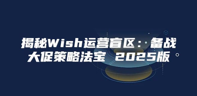 揭秘Wish运营盲区：备战大促策略法宝 2025版